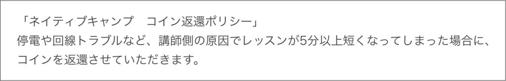 ネイティブキャンプコイン返還ポリシー、停電や回線トラブルなど、講師側の原因でレッスンが5分以上短くなってしまった場合に、コインを返還させていただきます。
